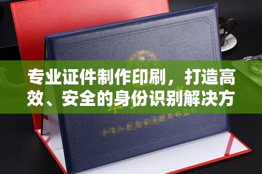 凤庆专业证件制作印刷，打造高效、安全的身份识别解决方案